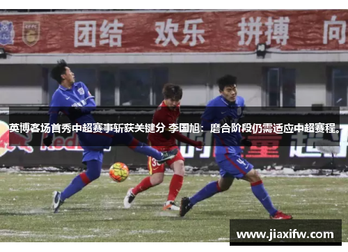 英博客场首秀中超赛事斩获关键分 李国旭：磨合阶段仍需适应中超赛程。